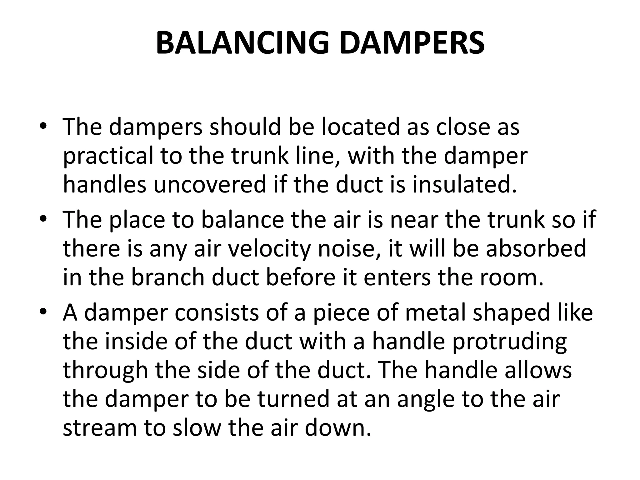 BALANCING DAMPERS
• The dampers should be located as close as
practical to the trunk line, with the damper
handles uncovered if the duct is insulated.
• The place to balance the air is near the trunk so if
there is any air velocity noise, it will be absorbed
in the branch duct before it enters the room.
• A damper consists of a piece of metal shaped like
the inside of the duct with a handle protruding
through the side of the duct. The handle allows
the damper to be turned at an angle to the air
stream to slow the air down.
 