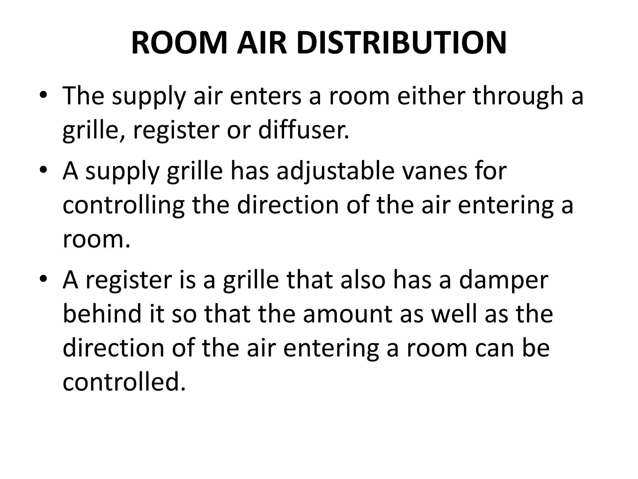 ROOM AIR DISTRIBUTION
• The supply air enters a room either through a
grille, register or diffuser.
• A supply grille has adjustable vanes for
controlling the direction of the air entering a
room.
• A register is a grille that also has a damper
behind it so that the amount as well as the
direction of the air entering a room can be
controlled.
 