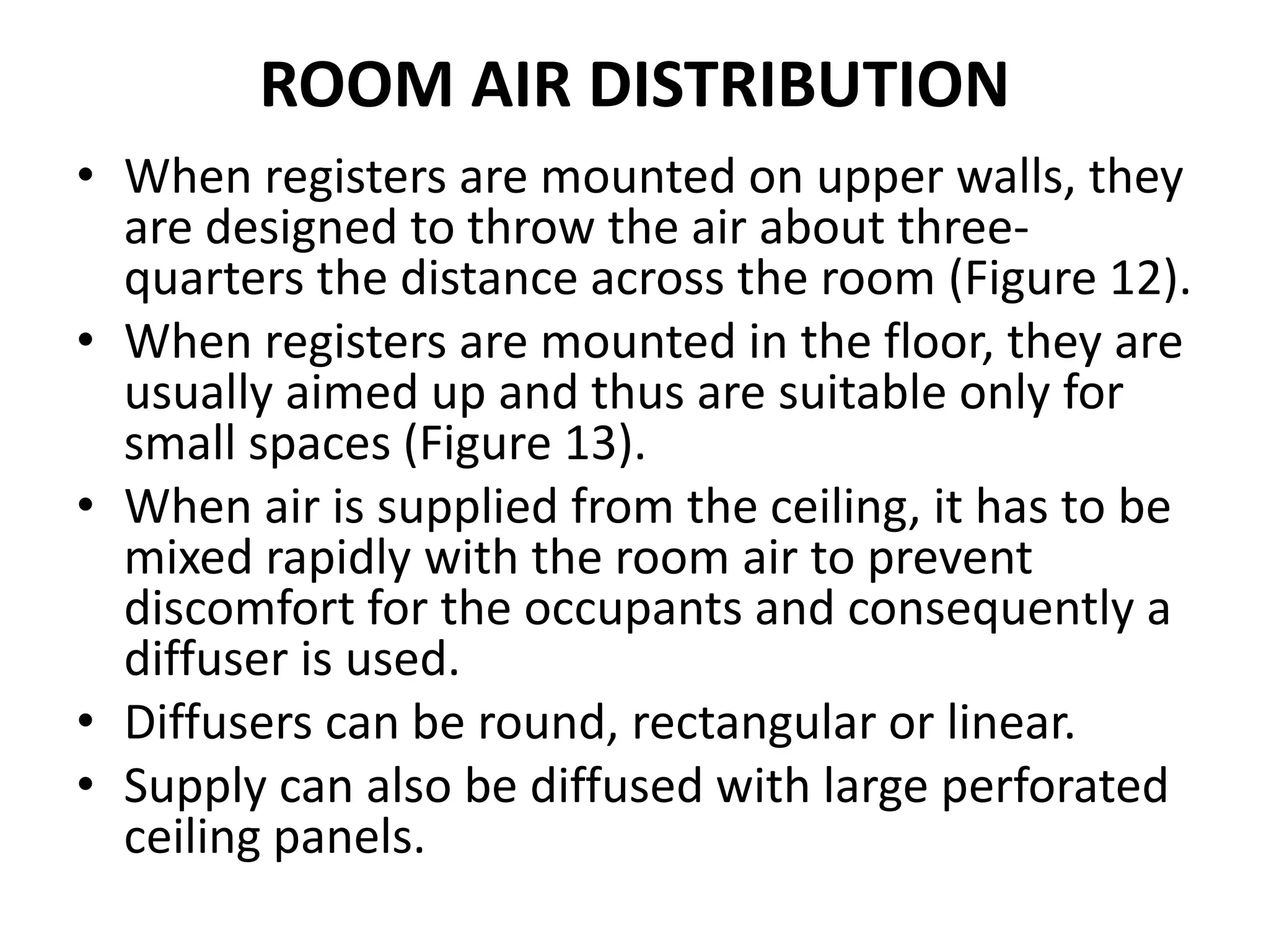 ROOM AIR DISTRIBUTION
• When registers are mounted on upper walls, they
are designed to throw the air about three-
quarters the distance across the room (Figure 12).
• When registers are mounted in the floor, they are
usually aimed up and thus are suitable only for
small spaces (Figure 13).
• When air is supplied from the ceiling, it has to be
mixed rapidly with the room air to prevent
discomfort for the occupants and consequently a
diffuser is used.
• Diffusers can be round, rectangular or linear.
• Supply can also be diffused with large perforated
ceiling panels.
 