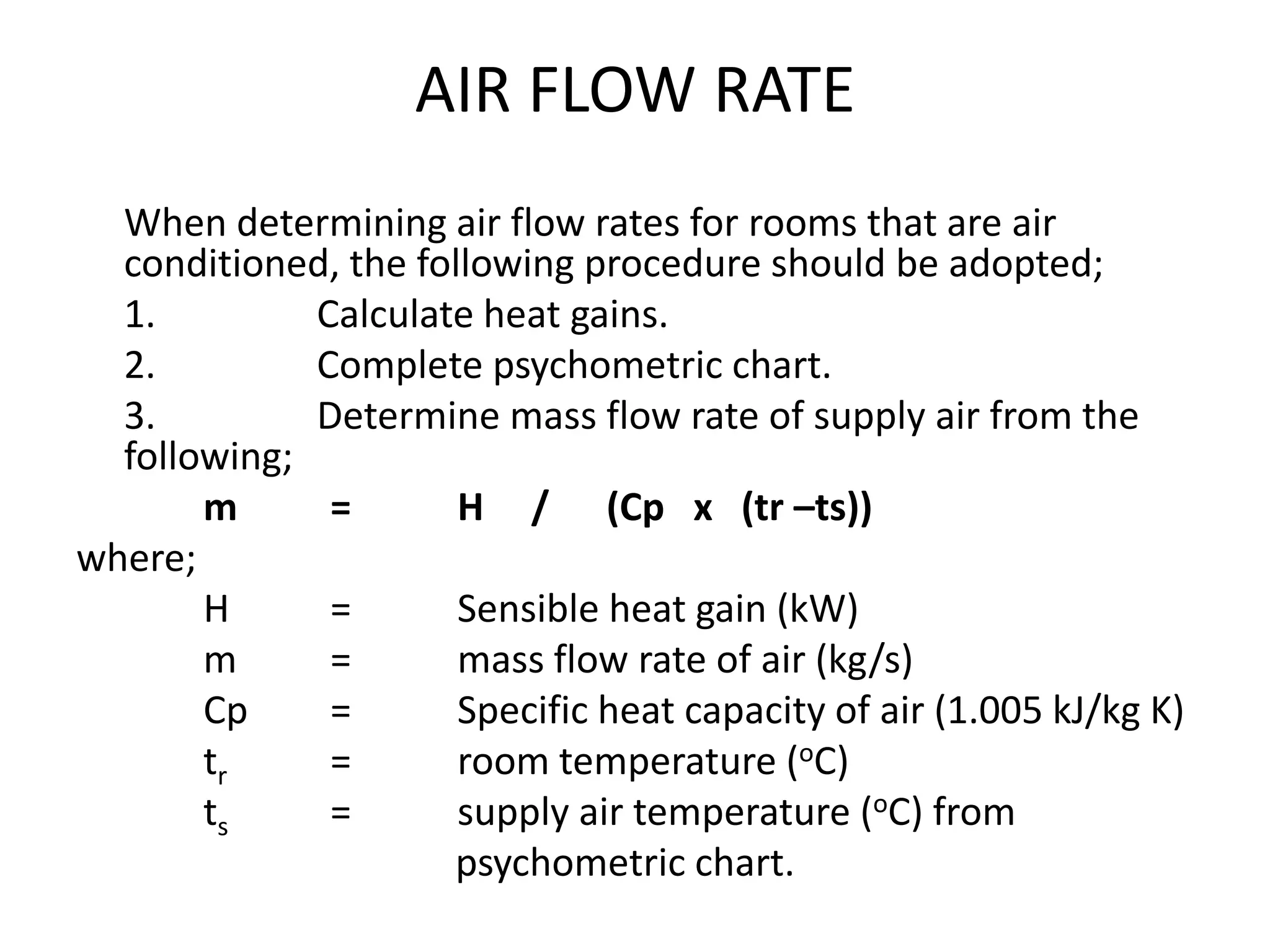 AIR FLOW RATE
When determining air flow rates for rooms that are air
conditioned, the following procedure should be adopted;
1. Calculate heat gains.
2. Complete psychometric chart.
3. Determine mass flow rate of supply air from the
following;
m = H / (Cp x (tr –ts))
where;
H = Sensible heat gain (kW)
m = mass flow rate of air (kg/s)
Cp = Specific heat capacity of air (1.005 kJ/kg K)
tr = room temperature (oC)
ts = supply air temperature (oC) from
psychometric chart.
 