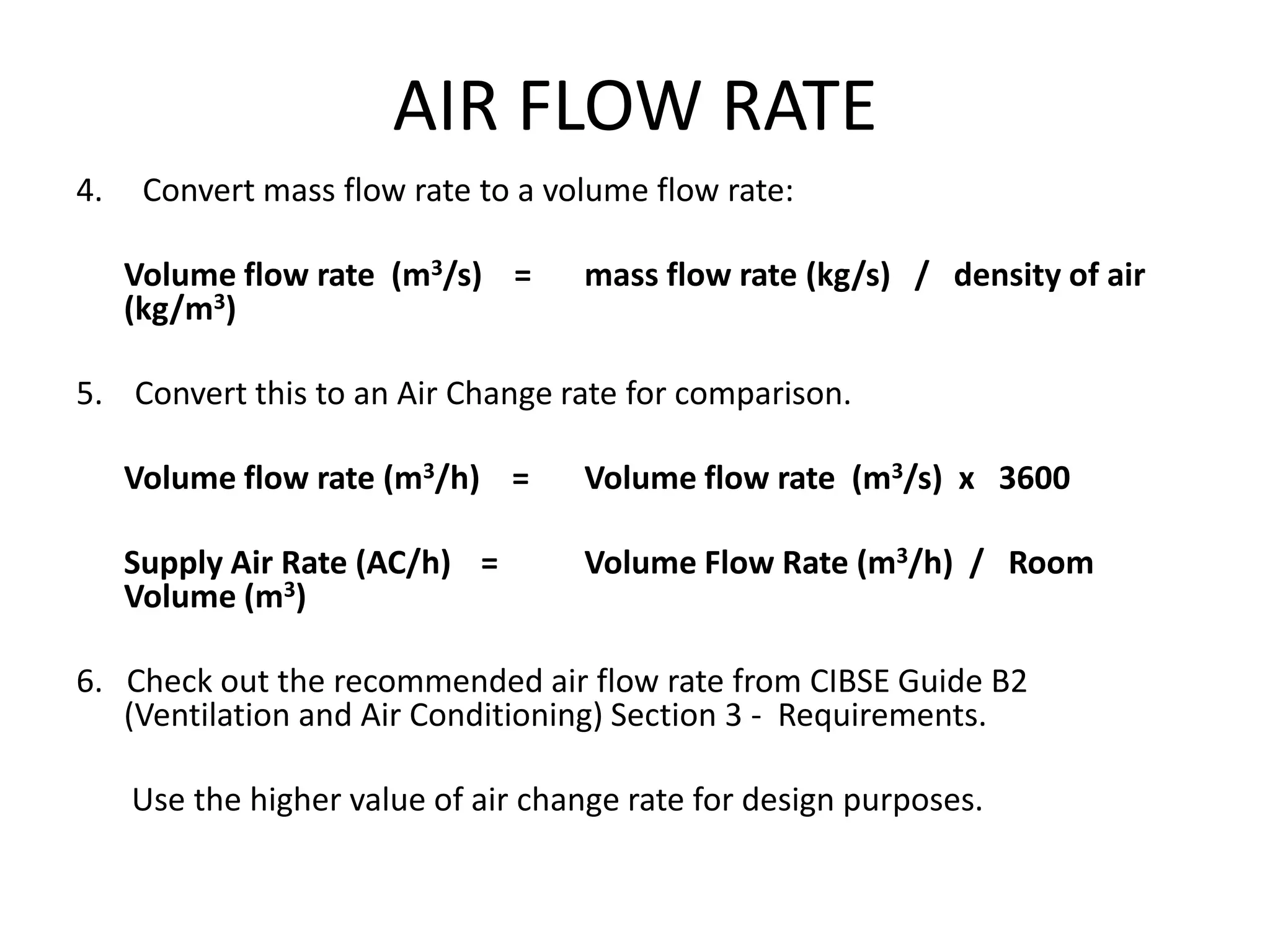 AIR FLOW RATE
4. Convert mass flow rate to a volume flow rate:
Volume flow rate (m3/s) = mass flow rate (kg/s) / density of air
(kg/m3)
5. Convert this to an Air Change rate for comparison.
Volume flow rate (m3/h) = Volume flow rate (m3/s) x 3600
Supply Air Rate (AC/h) = Volume Flow Rate (m3/h) / Room
Volume (m3)
6. Check out the recommended air flow rate from CIBSE Guide B2
(Ventilation and Air Conditioning) Section 3 - Requirements.
Use the higher value of air change rate for design purposes.
 