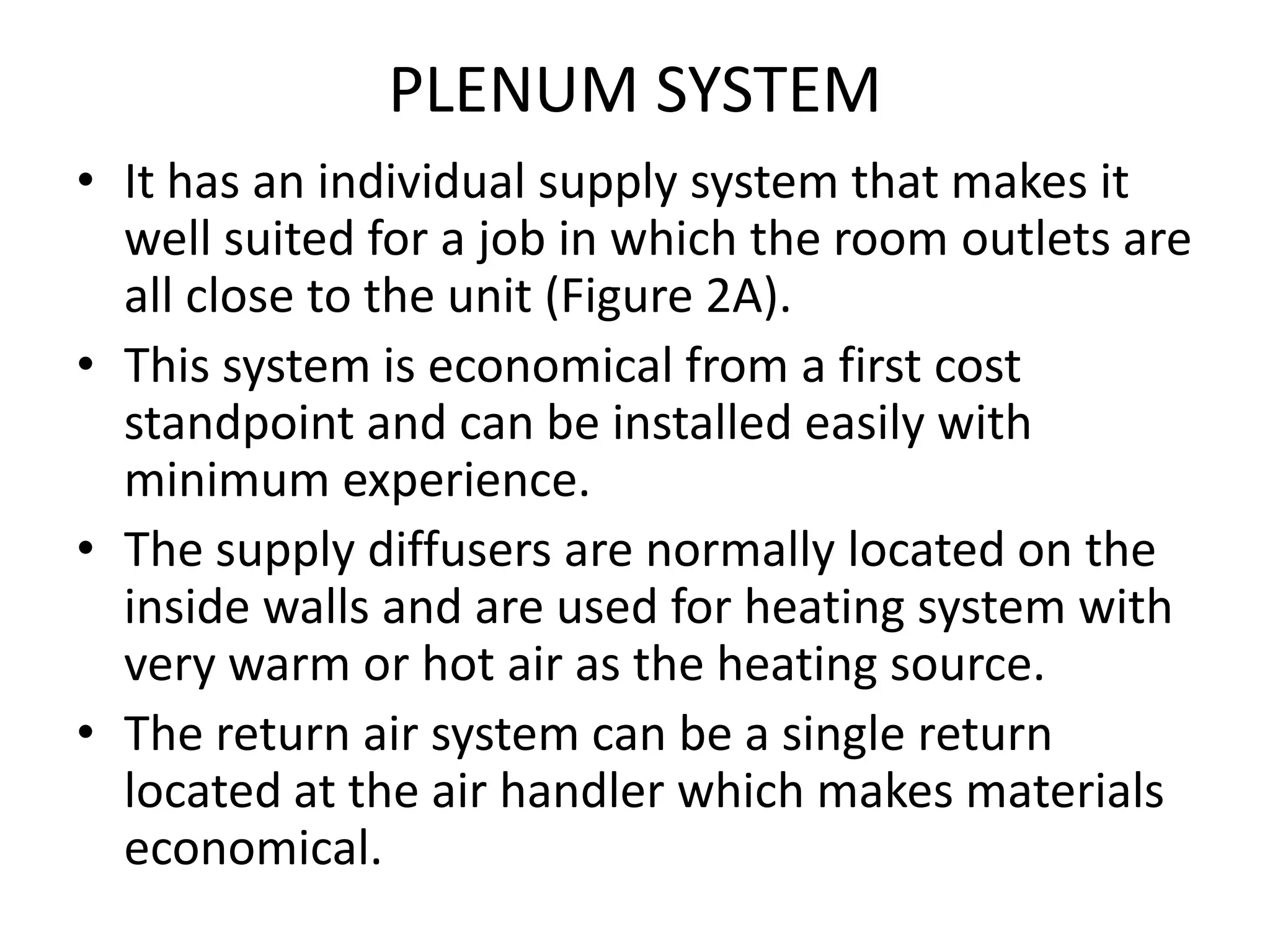 PLENUM SYSTEM
• It has an individual supply system that makes it
well suited for a job in which the room outlets are
all close to the unit (Figure 2A).
• This system is economical from a first cost
standpoint and can be installed easily with
minimum experience.
• The supply diffusers are normally located on the
inside walls and are used for heating system with
very warm or hot air as the heating source.
• The return air system can be a single return
located at the air handler which makes materials
economical.
 