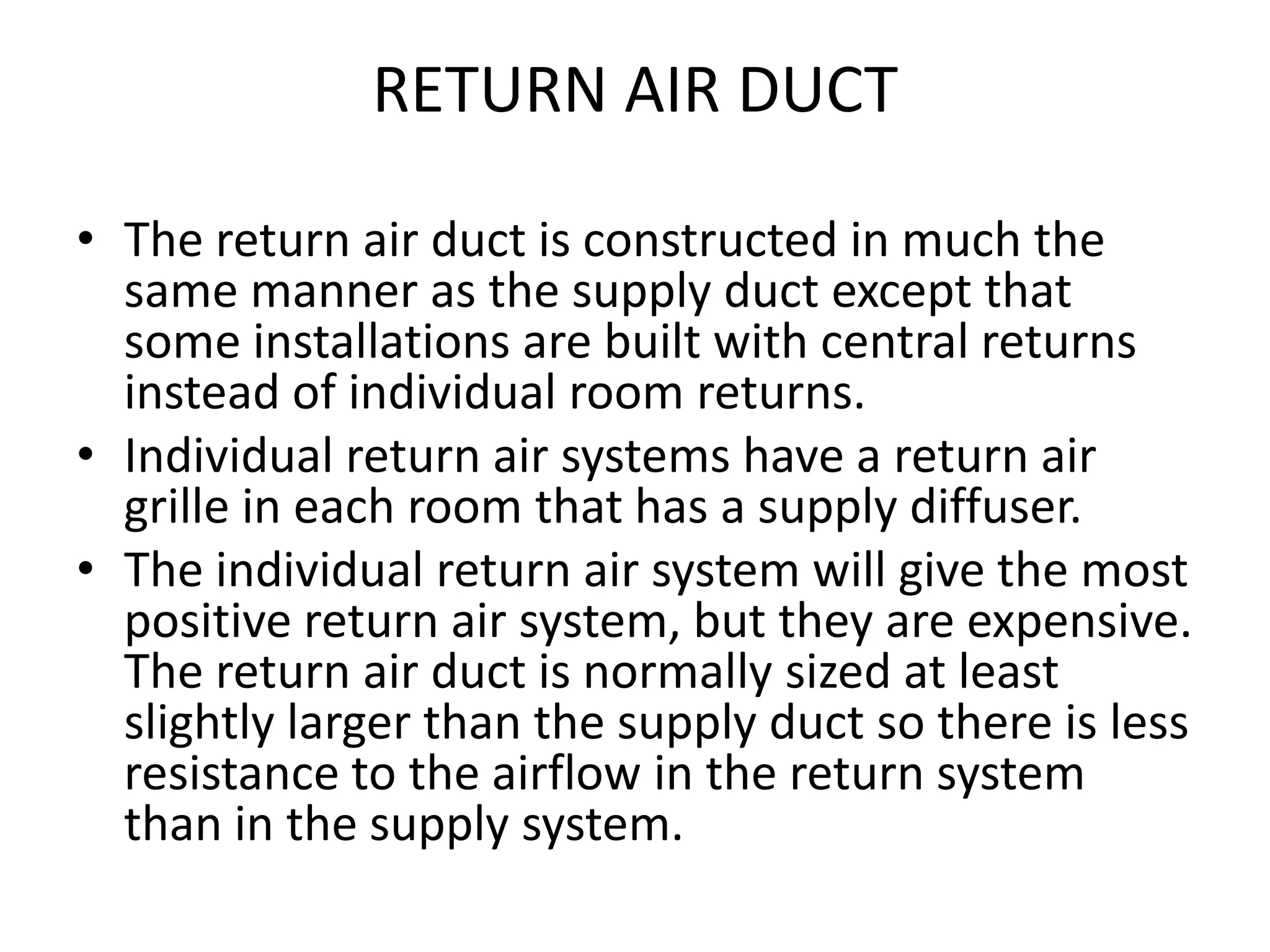 RETURN AIR DUCT
• The return air duct is constructed in much the
same manner as the supply duct except that
some installations are built with central returns
instead of individual room returns.
• Individual return air systems have a return air
grille in each room that has a supply diffuser.
• The individual return air system will give the most
positive return air system, but they are expensive.
The return air duct is normally sized at least
slightly larger than the supply duct so there is less
resistance to the airflow in the return system
than in the supply system.
 