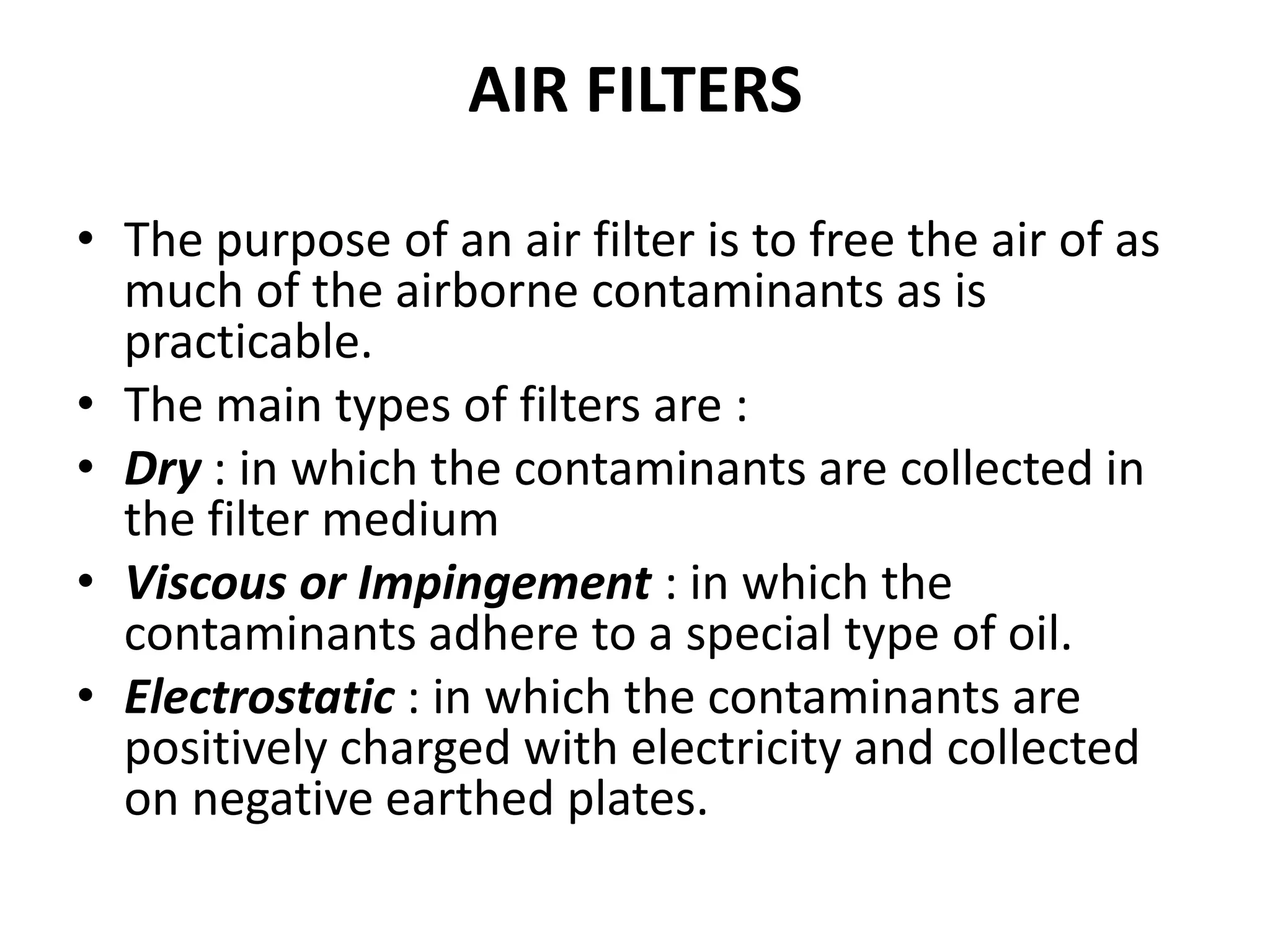 AIR FILTERS
• The purpose of an air filter is to free the air of as
much of the airborne contaminants as is
practicable.
• The main types of filters are :
• Dry : in which the contaminants are collected in
the filter medium
• Viscous or Impingement : in which the
contaminants adhere to a special type of oil.
• Electrostatic : in which the contaminants are
positively charged with electricity and collected
on negative earthed plates.
 