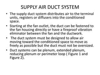 SUPPLY AIR DUCT SYSTEM
• The supply duct system distributes air to the terminal
units, registers or diffusers into the conditioned
space.
• Starting at the fan outlet, the duct can be fastened to
the fan housing directly or have a fireproof vibration
eliminator between the fan and the ductwork.
• The duct system must be designed to allow air
moving toward the conditioned space to move as
freely as possible but the duct must not be oversized.
• Duct systems can be plenum, extended plenum,
reducing plenum or perimeter loop ( Figure 1 and
Figure 2).
 