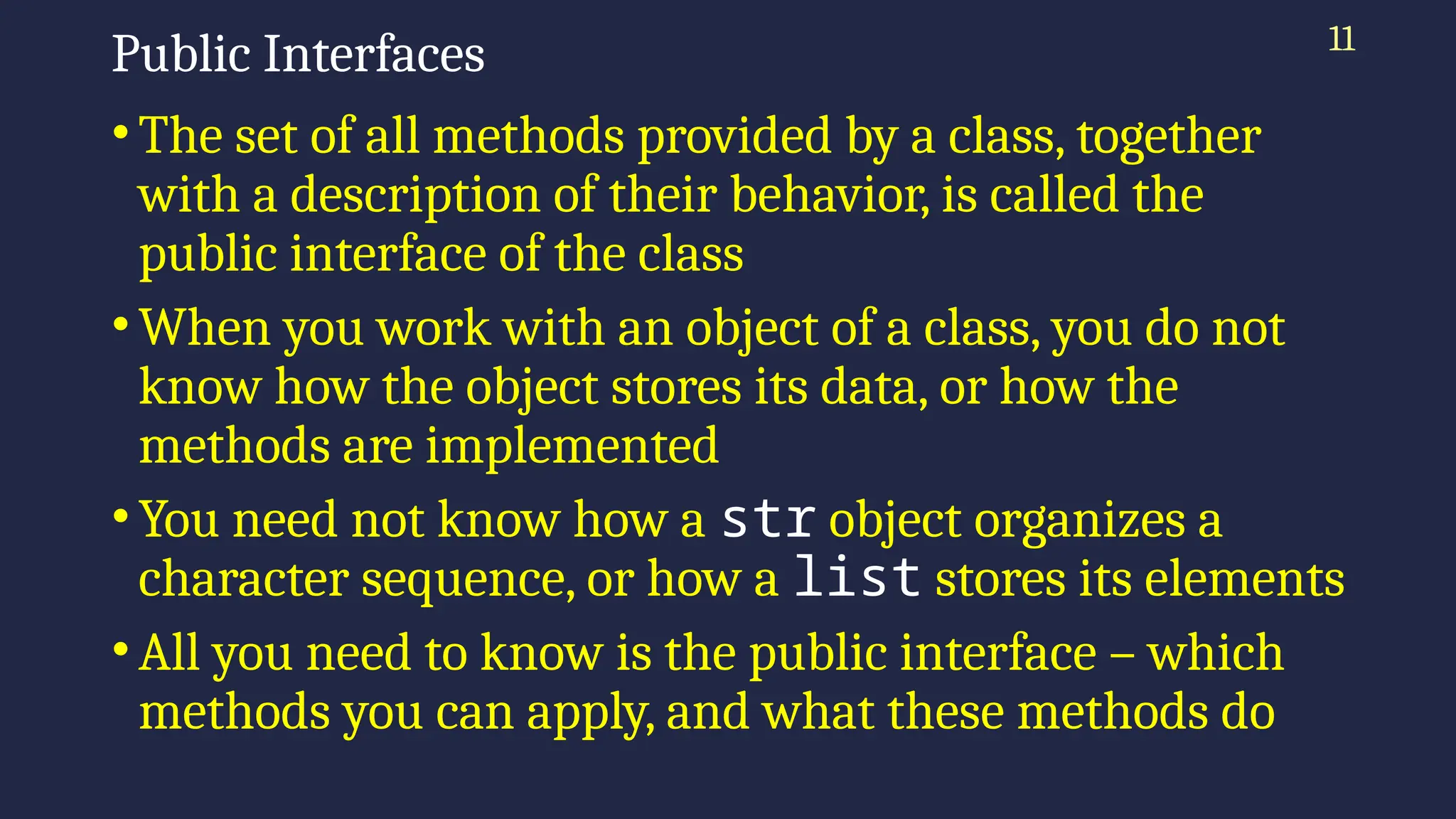 11
Public Interfaces
•The set of all methods provided by a class, together
with a description of their behavior, is called the
public interface of the class
•When you work with an object of a class, you do not
know how the object stores its data, or how the
methods are implemented
•You need not know how a str object organizes a
character sequence, or how a list stores its elements
•All you need to know is the public interface – which
methods you can apply, and what these methods do
 