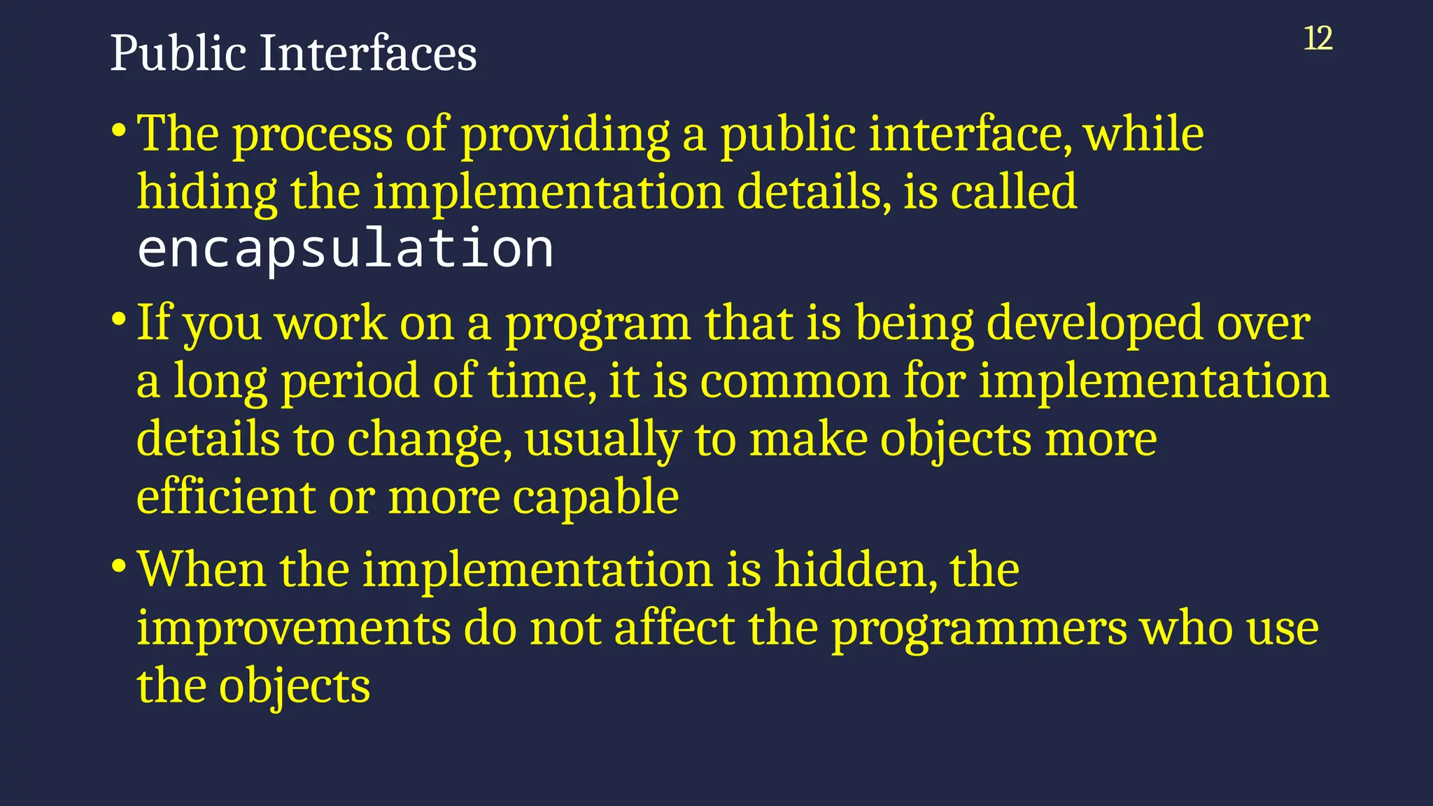 12
Public Interfaces
•The process of providing a public interface, while
hiding the implementation details, is called
encapsulation
•If you work on a program that is being developed over
a long period of time, it is common for implementation
details to change, usually to make objects more
efficient or more capable
•When the implementation is hidden, the
improvements do not affect the programmers who use
the objects
 