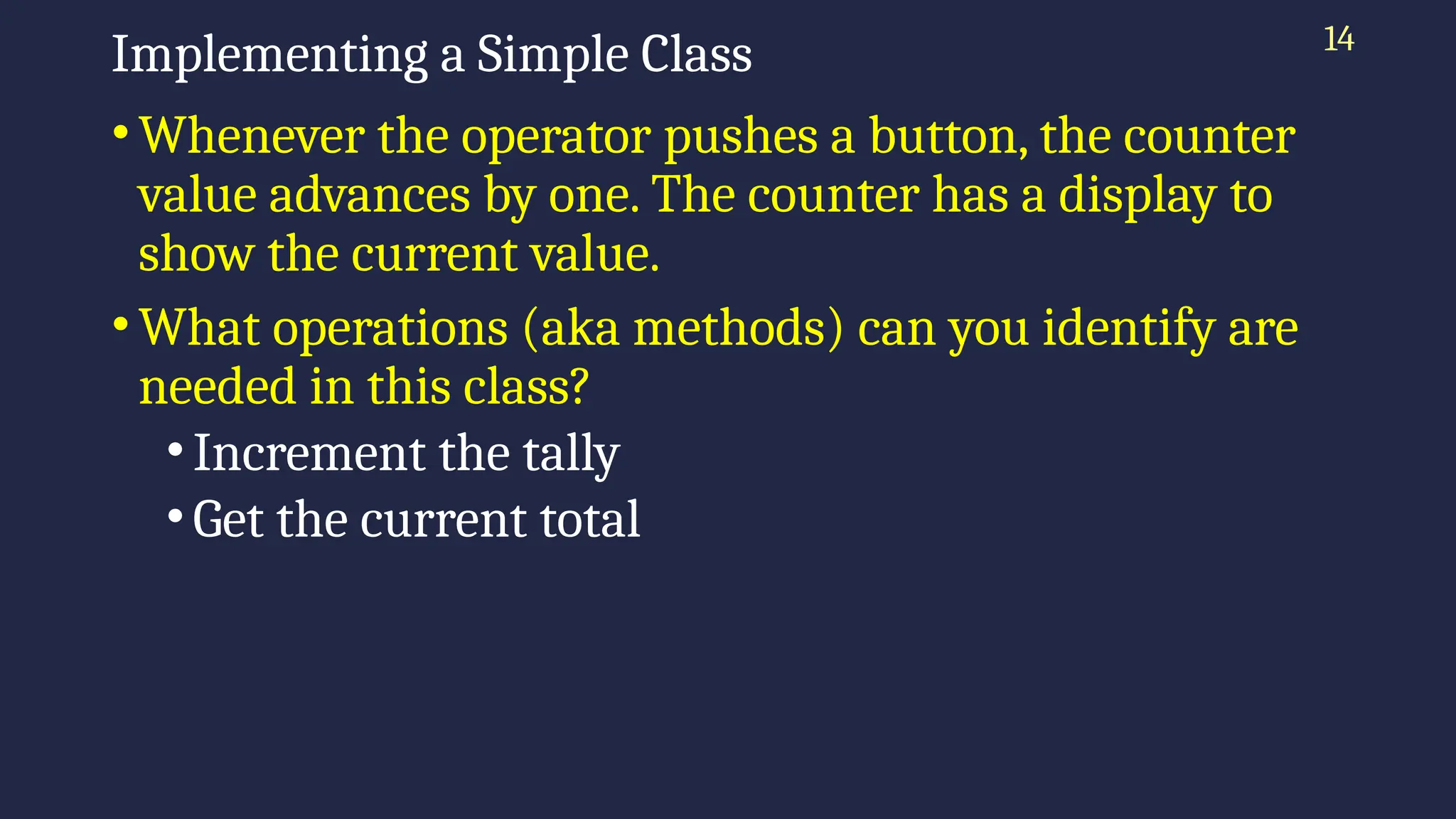 14
Implementing a Simple Class
•Whenever the operator pushes a button, the counter
value advances by one. The counter has a display to
show the current value.
•What operations (aka methods) can you identify are
needed in this class?
•Increment the tally
•Get the current total
 