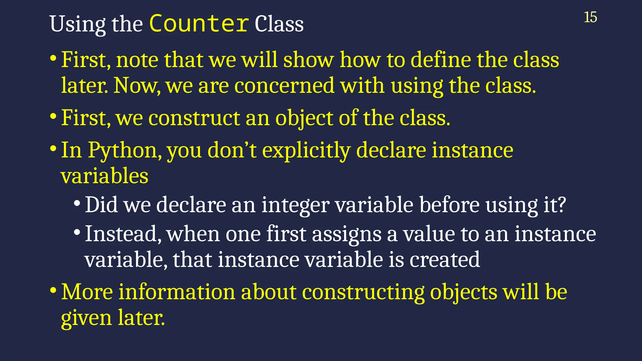 15
Using the Counter Class
•First, note that we will show how to define the class
later. Now, we are concerned with using the class.
•First, we construct an object of the class.
•In Python, you don’t explicitly declare instance
variables
•Did we declare an integer variable before using it?
•Instead, when one first assigns a value to an instance
variable, that instance variable is created
•More information about constructing objects will be
given later.
 