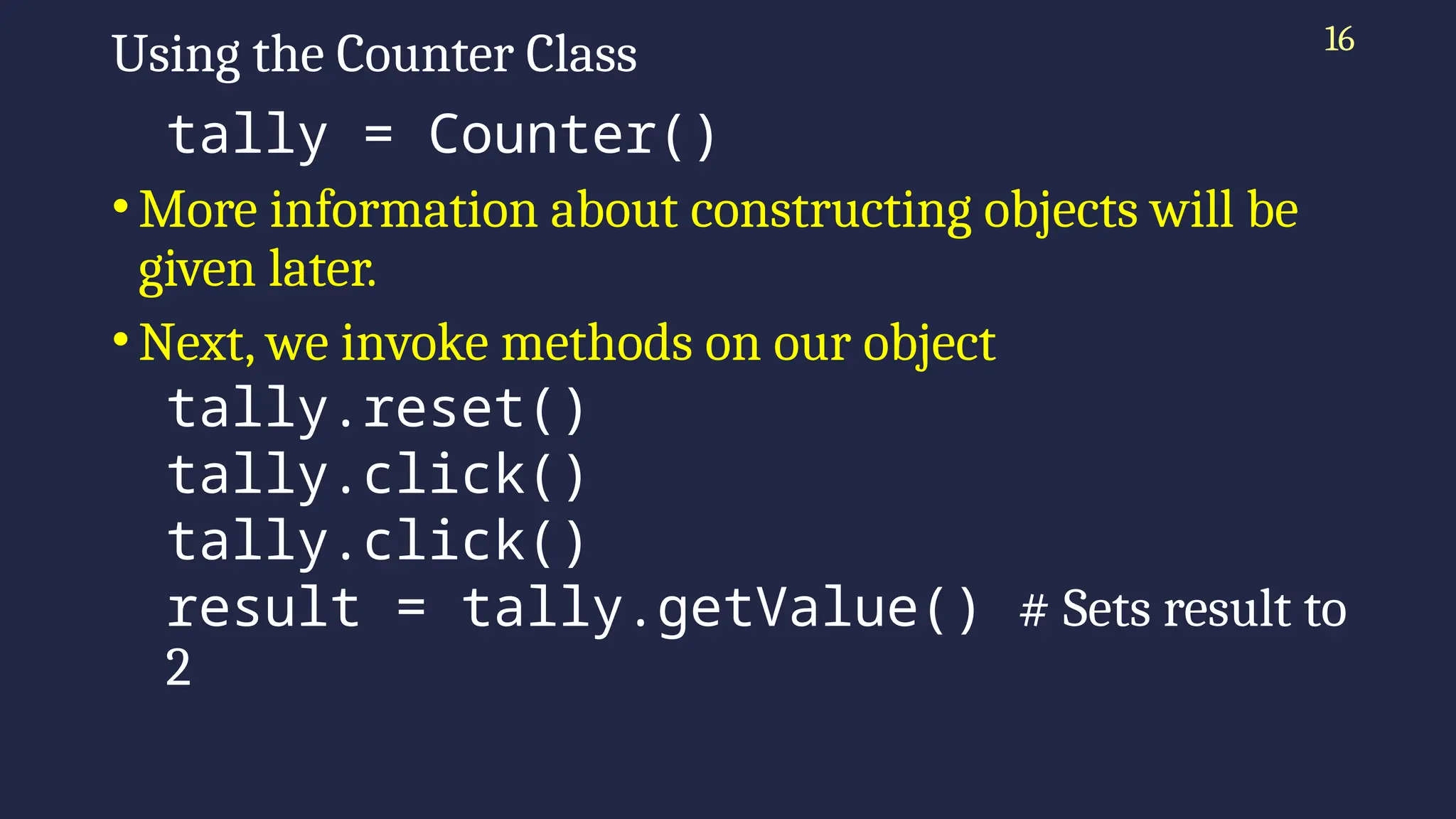 16
Using the Counter Class
tally = Counter()
•More information about constructing objects will be
given later.
•Next, we invoke methods on our object
tally.reset()
tally.click()
tally.click()
result = tally.getValue() # Sets result to
2
 
