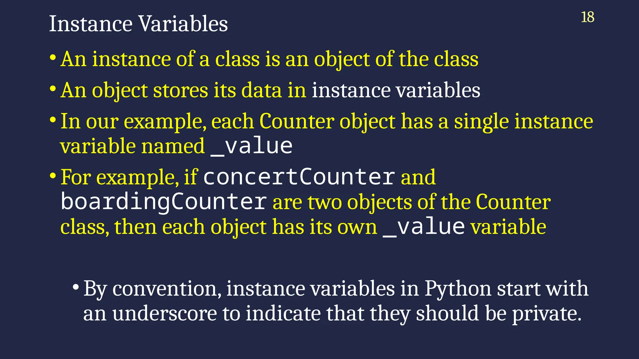 18
Instance Variables
• An instance of a class is an object of the class
• An object stores its data in instance variables
• In our example, each Counter object has a single instance
variable named _value
• For example, if concertCounter and
boardingCounter are two objects of the Counter
class, then each object has its own _value variable
• By convention, instance variables in Python start with
an underscore to indicate that they should be private.
 