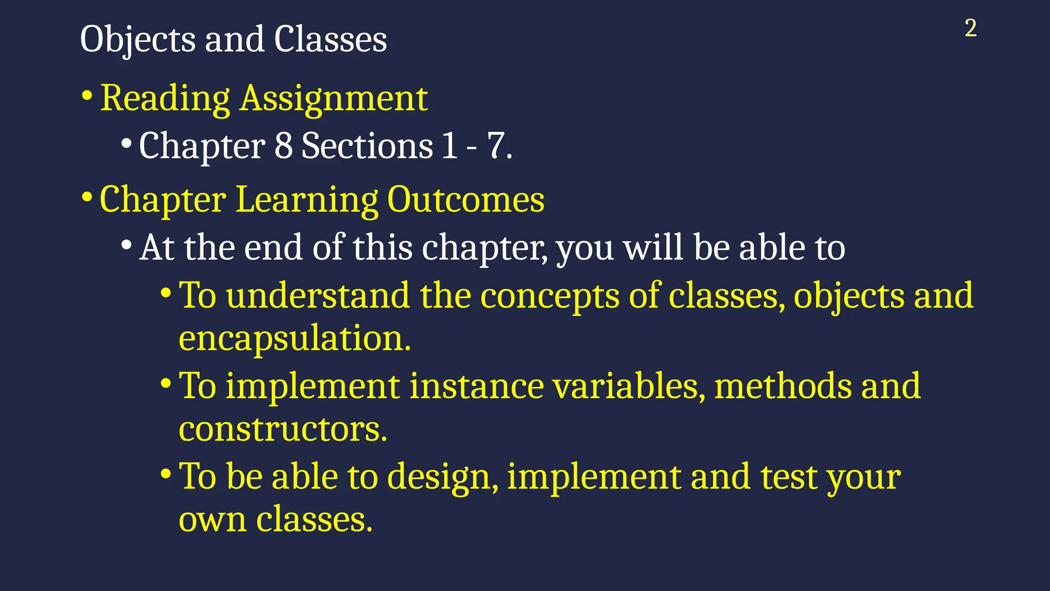 Objects and Classes
•Reading Assignment
•Chapter 8 Sections 1 - 7.
•Chapter Learning Outcomes
•At the end of this chapter, you will be able to
•To understand the concepts of classes, objects and
encapsulation.
•To implement instance variables, methods and
constructors.
•To be able to design, implement and test your
own classes.
2
 