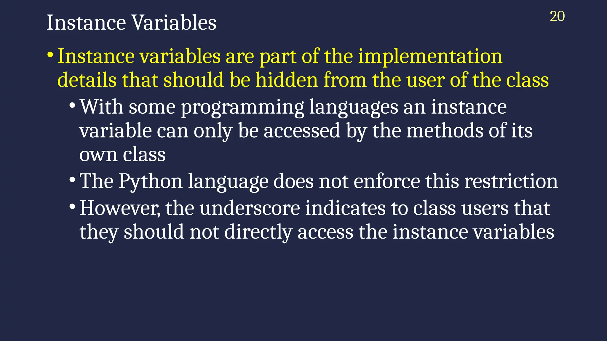20
Instance Variables
•Instance variables are part of the implementation
details that should be hidden from the user of the class
•With some programming languages an instance
variable can only be accessed by the methods of its
own class
•The Python language does not enforce this restriction
•However, the underscore indicates to class users that
they should not directly access the instance variables
 