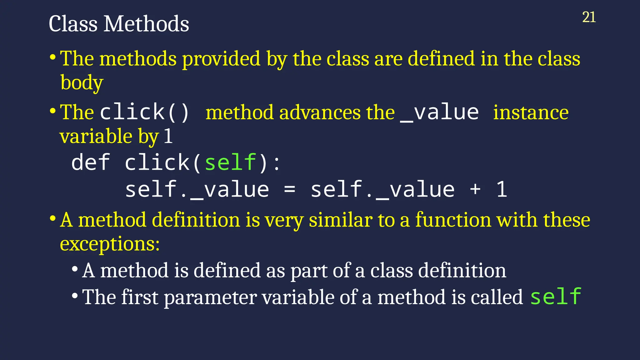 21
Class Methods
•The methods provided by the class are defined in the class
body
•The click() method advances the _value instance
variable by 1
def click(self):
self._value = self._value + 1
•A method definition is very similar to a function with these
exceptions:
• A method is defined as part of a class definition
• The first parameter variable of a method is called self
 