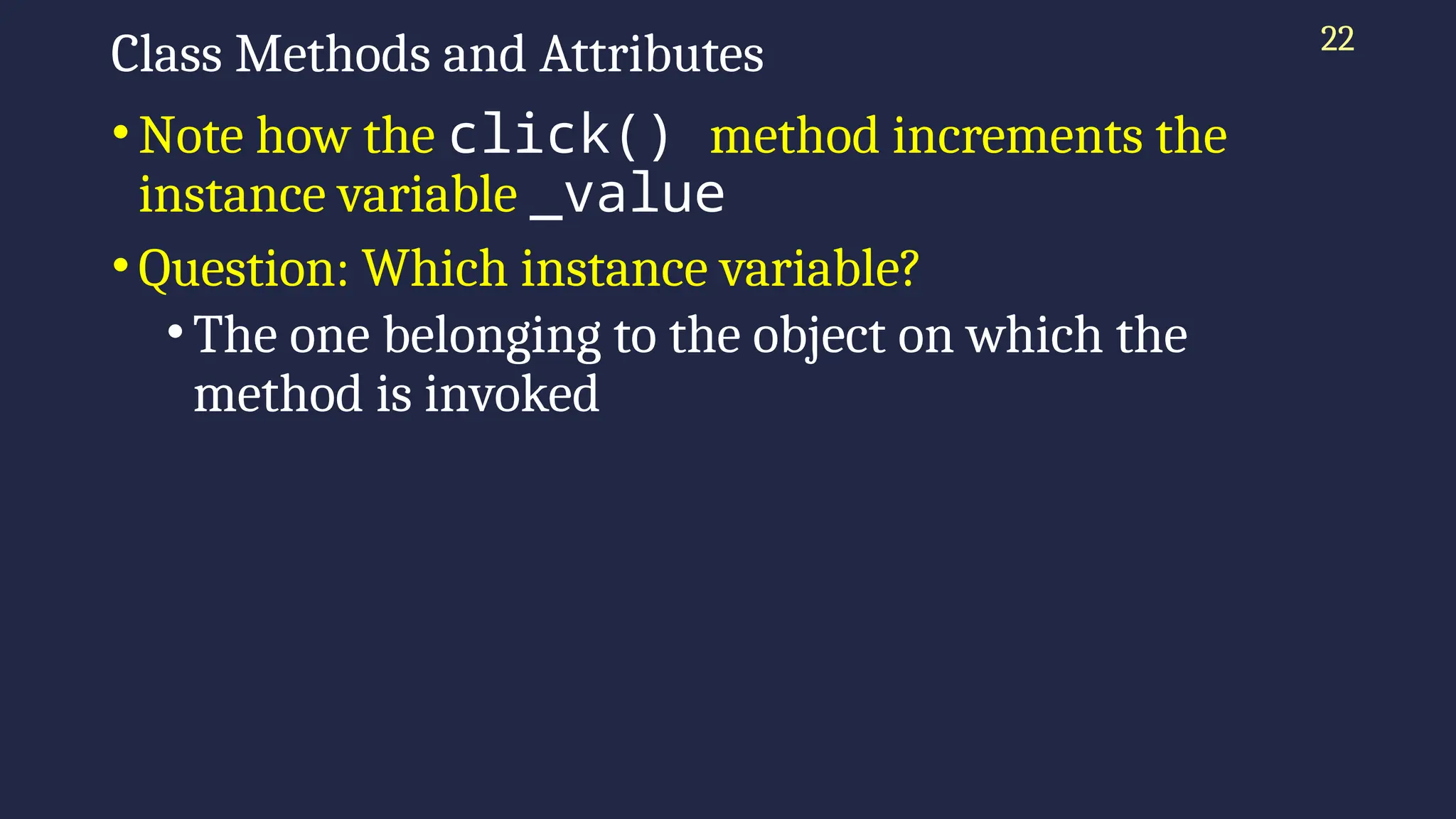 22
Class Methods and Attributes
•Note how the click() method increments the
instance variable _value
•Question: Which instance variable?
•The one belonging to the object on which the
method is invoked
 