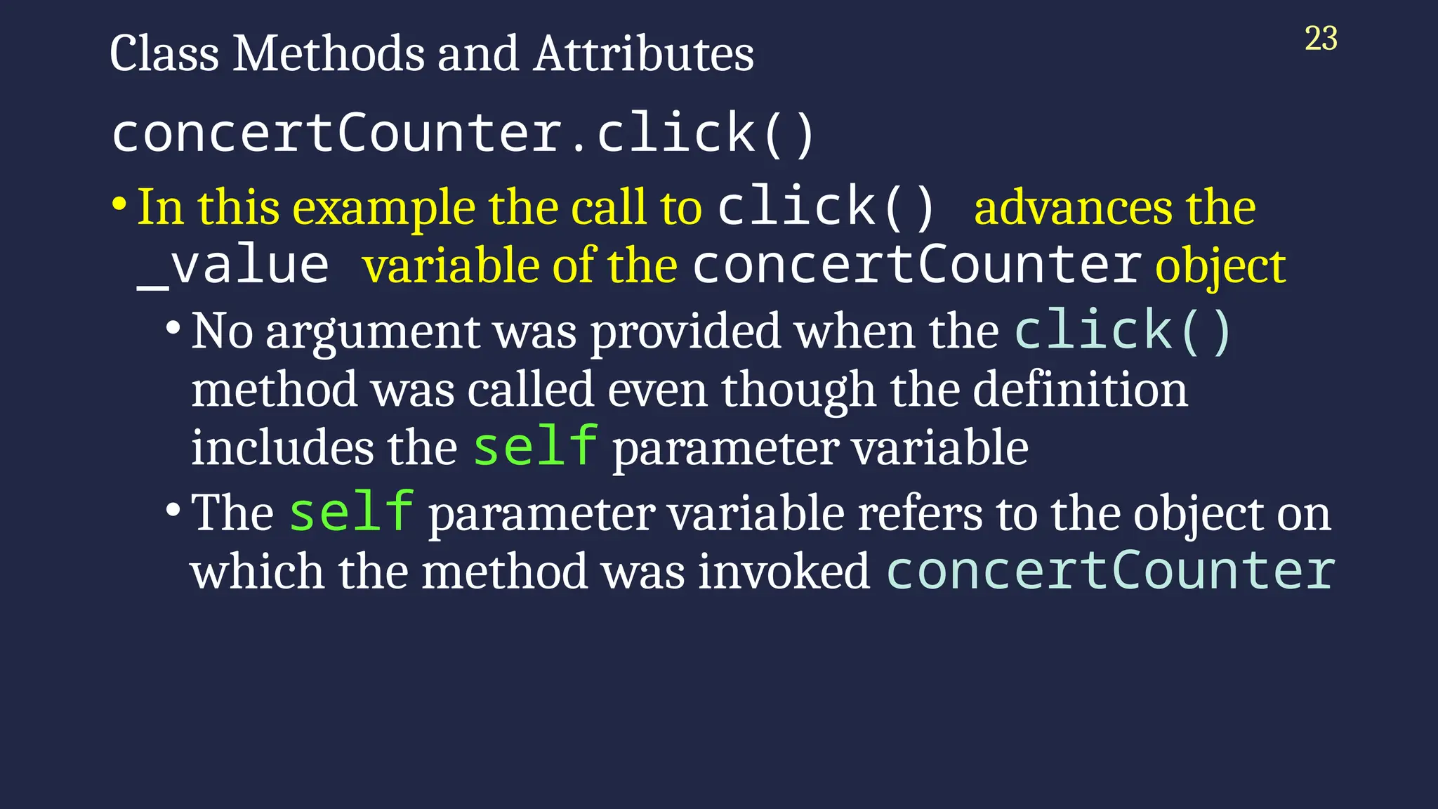 23
Class Methods and Attributes
concertCounter.click()
•In this example the call to click() advances the
_value variable of the concertCounter object
•No argument was provided when the click()
method was called even though the definition
includes the self parameter variable
•The self parameter variable refers to the object on
which the method was invoked concertCounter
 