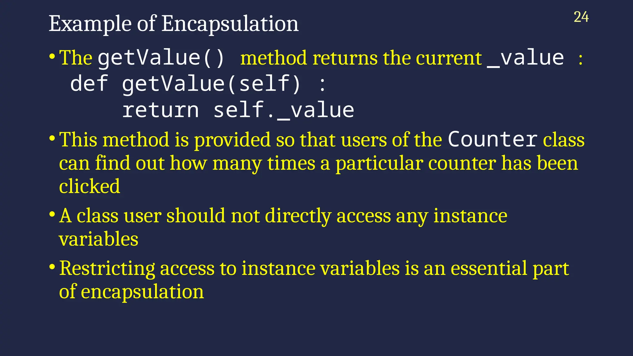 24
Example of Encapsulation
•The getValue() method returns the current _value :
def getValue(self) :
return self._value
•This method is provided so that users of the Counter class
can find out how many times a particular counter has been
clicked
•A class user should not directly access any instance
variables
•Restricting access to instance variables is an essential part
of encapsulation
 