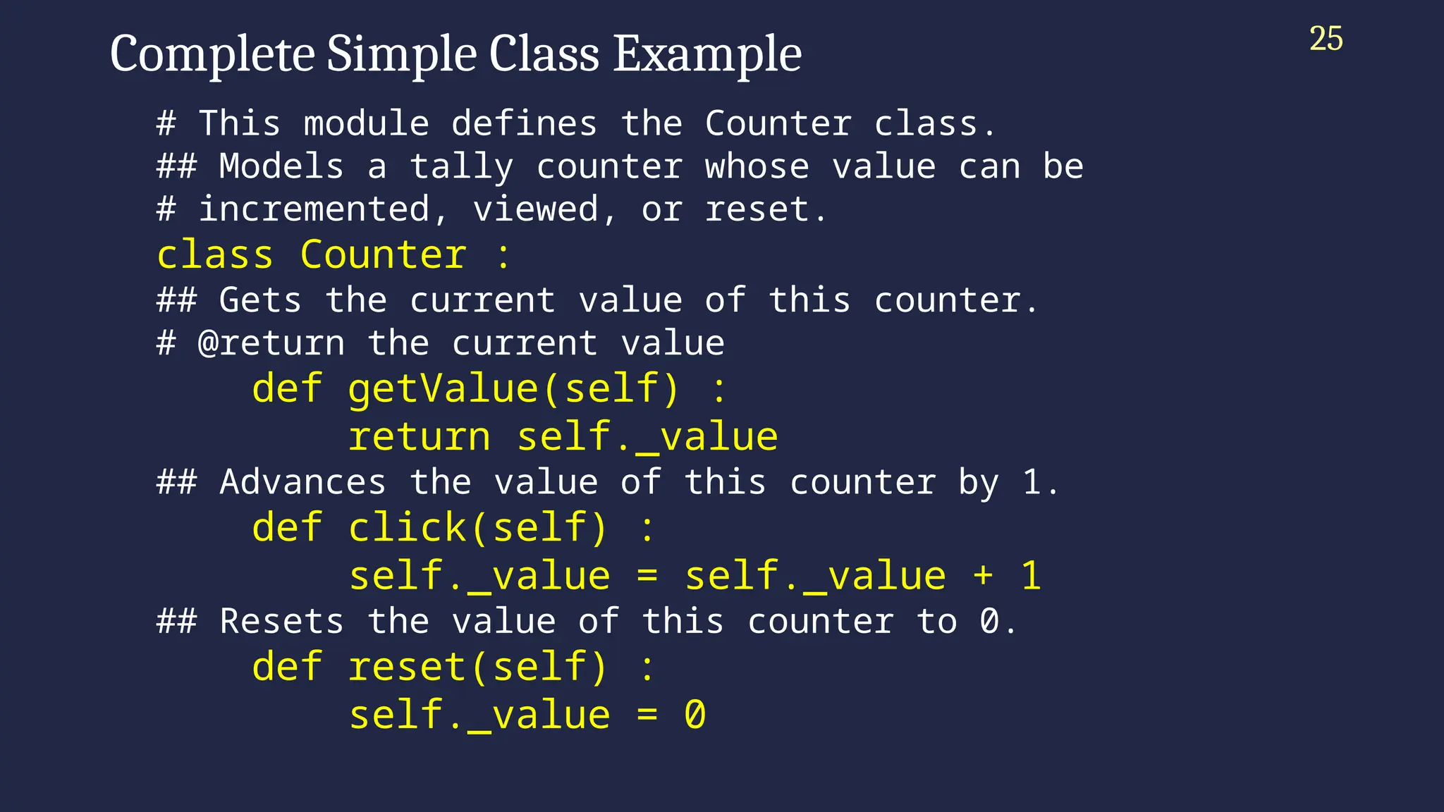 Complete Simple Class Example
# This module defines the Counter class.
## Models a tally counter whose value can be
# incremented, viewed, or reset.
class Counter :
## Gets the current value of this counter.
# @return the current value
def getValue(self) :
return self._value
## Advances the value of this counter by 1.
def click(self) :
self._value = self._value + 1
## Resets the value of this counter to 0.
def reset(self) :
self._value = 0
25
 