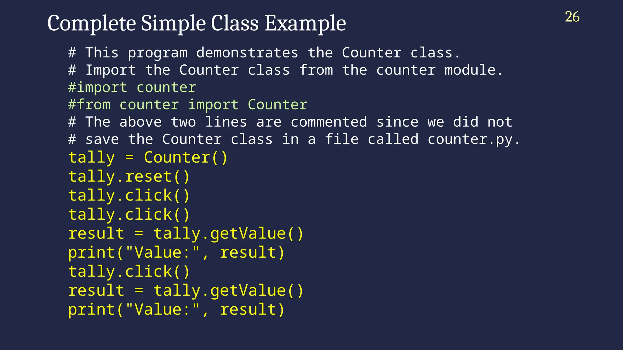 Complete Simple Class Example
# This program demonstrates the Counter class.
# Import the Counter class from the counter module.
#import counter
#from counter import Counter
# The above two lines are commented since we did not
# save the Counter class in a file called counter.py.
tally = Counter()
tally.reset()
tally.click()
tally.click()
result = tally.getValue()
print("Value:", result)
tally.click()
result = tally.getValue()
print("Value:", result)
26
 