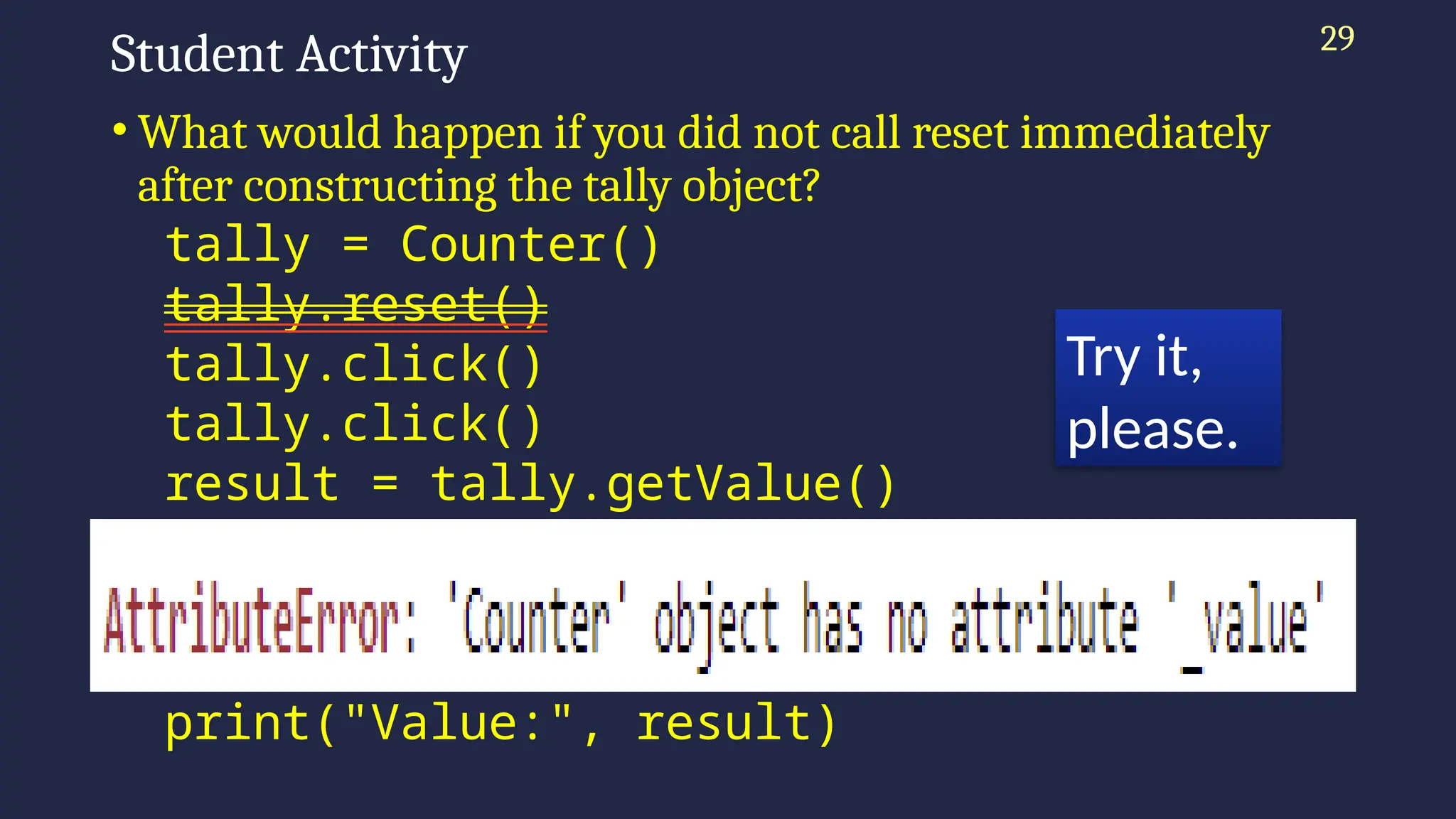 29
Student Activity
• What would happen if you did not call reset immediately
after constructing the tally object?
tally = Counter()
tally.reset()
tally.click()
tally.click()
result = tally.getValue()
print("Value:", result)
tally.click()
result = tally.getValue()
print("Value:", result)
Try it,
please.
 