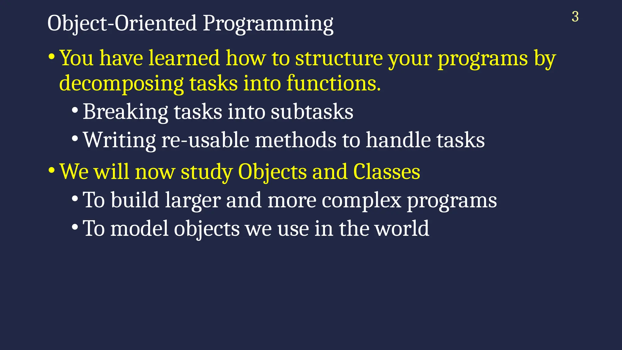 3
Object-Oriented Programming
•You have learned how to structure your programs by
decomposing tasks into functions.
•Breaking tasks into subtasks
•Writing re-usable methods to handle tasks
•We will now study Objects and Classes
•To build larger and more complex programs
•To model objects we use in the world
 