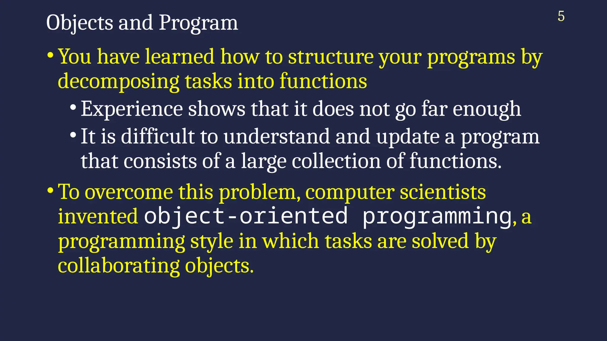 5
Objects and Program
•You have learned how to structure your programs by
decomposing tasks into functions
•Experience shows that it does not go far enough
•It is difficult to understand and update a program
that consists of a large collection of functions.
•To overcome this problem, computer scientists
invented object-oriented programming, a
programming style in which tasks are solved by
collaborating objects.
 