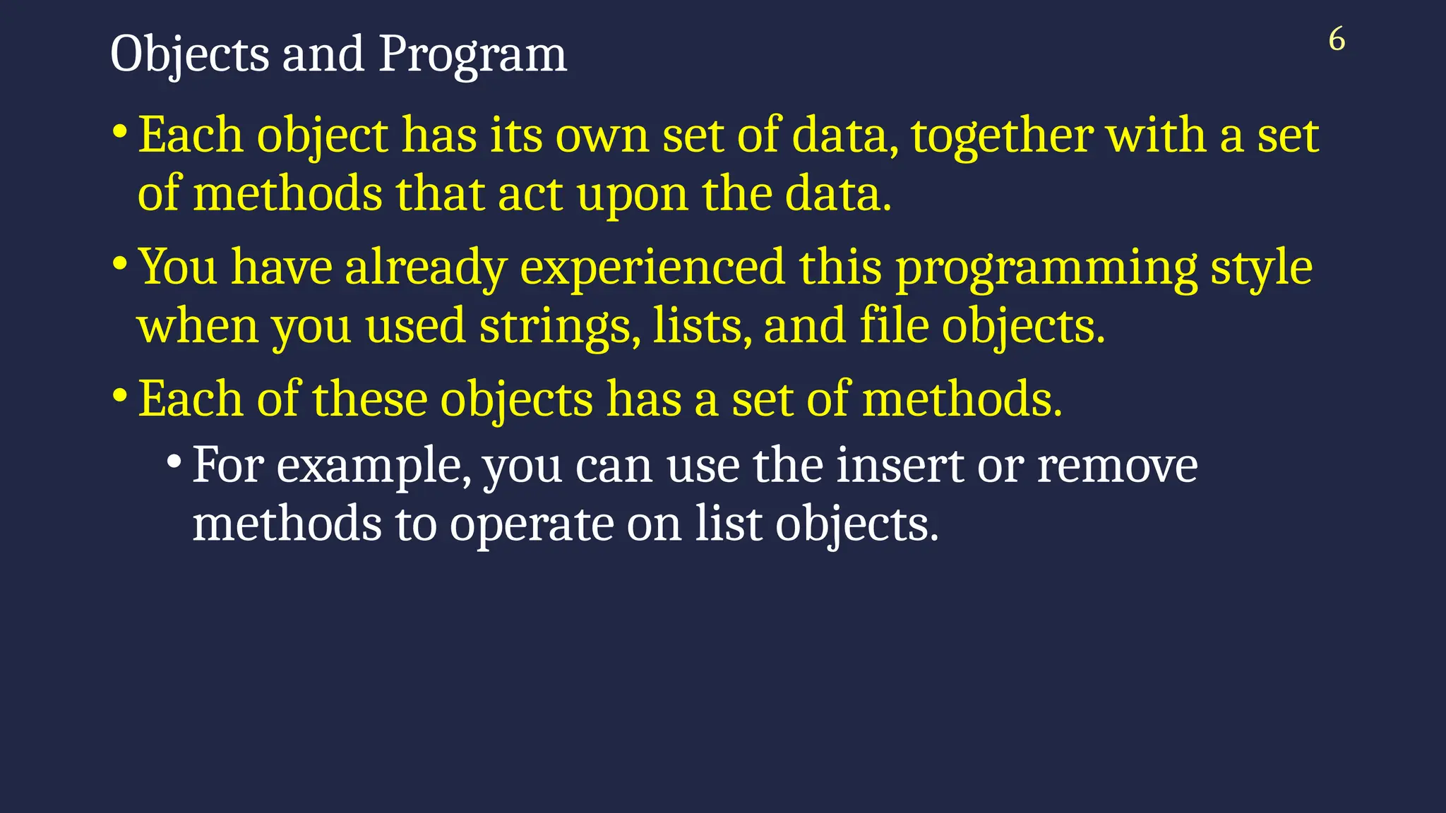 6
Objects and Program
•Each object has its own set of data, together with a set
of methods that act upon the data.
•You have already experienced this programming style
when you used strings, lists, and file objects.
•Each of these objects has a set of methods.
•For example, you can use the insert or remove
methods to operate on list objects.
 