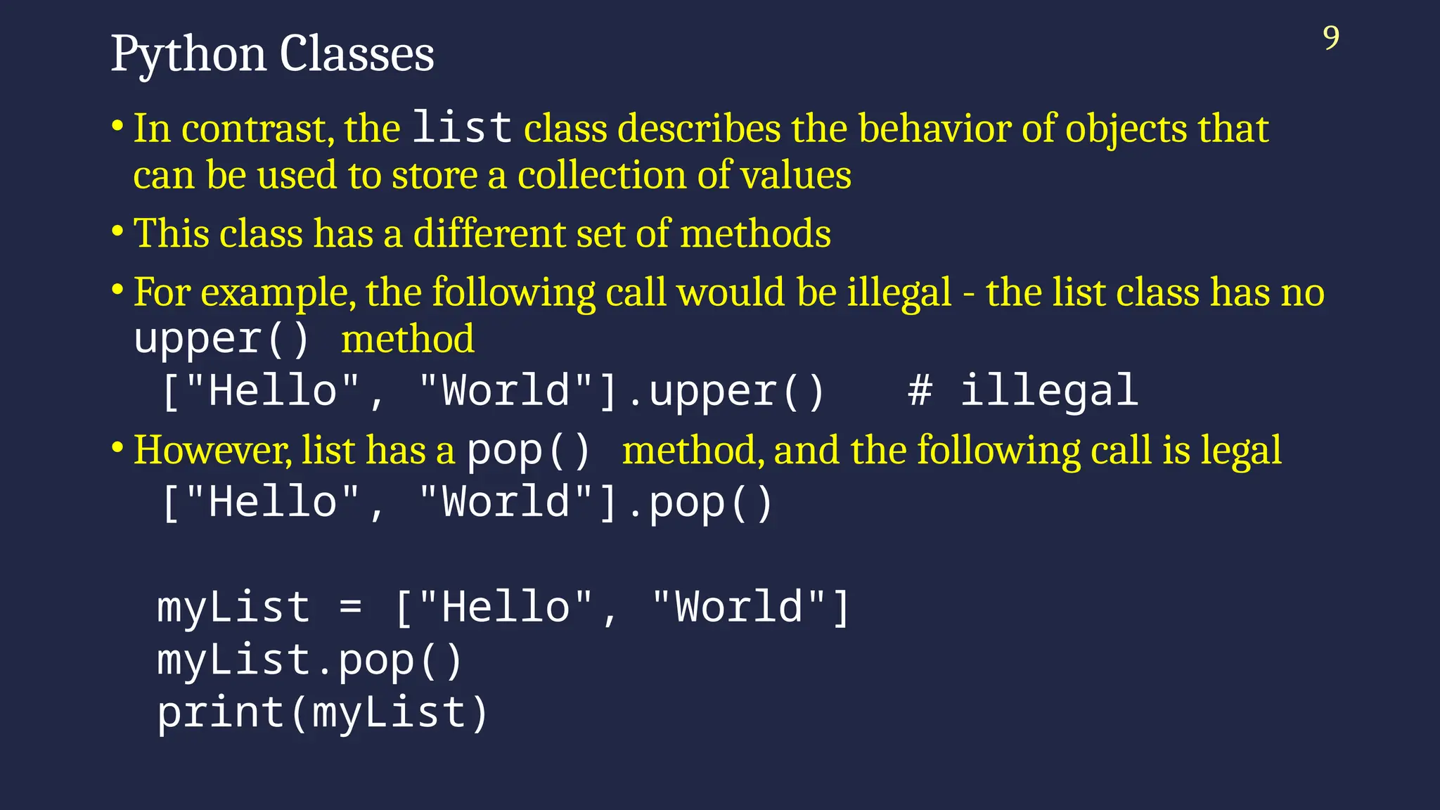 Python Classes
• In contrast, the list class describes the behavior of objects that
can be used to store a collection of values
• This class has a different set of methods
• For example, the following call would be illegal - the list class has no
upper() method
["Hello", "World"].upper() # illegal
• However, list has a pop() method, and the following call is legal
["Hello", "World"].pop()
myList = ["Hello", "World"]
myList.pop()
print(myList)
9
 