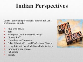Code of ethics and professional conduct for LIS
professionals in India
 Five laws of LIS
 Self
 Workplace (Institution and Library)
 Library Staff
 Users/Patrons/Customers
 Other Libraries/Peer and Professional Groups.
 Using Internet, Social Media and Mobile Apps
 Information and sources
 Publishing
 Society
Indian Perspectives
 