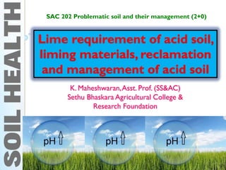 Lime requirement of acid soil,
liming materials, reclamation
and management of acid soil
K. Maheshwaran,Asst. Prof. (SS&AC)
Sethu Bhaskara Agricultural College &
Research Foundation
SAC 202 Problematic soil and their management (2+0)
 