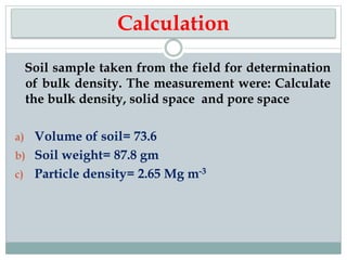 Calculation
Soil sample taken from the field for determination
of bulk density. The measurement were: Calculate
the bulk density, solid space and pore space
a) Volume of soil= 73.6
b) Soil weight= 87.8 gm
c) Particle density= 2.65 Mg m-3
 