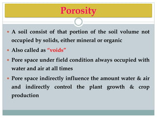 Porosity
 A soil consist of that portion of the soil volume not
occupied by solids, either mineral or organic
 Also called as “voids”
 Pore space under field condition always occupied with
water and air at all times
 Pore space indirectly influence the amount water & air
and indirectly control the plant growth & crop
production
 