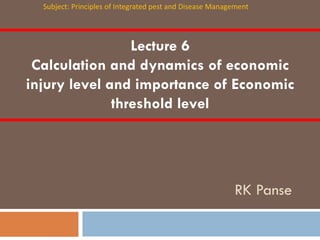 Lecture 6
Calculation and dynamics of economic
injury level and importance of Economic
threshold level
RK Panse
Subject: Principles of Integrated pest and Disease Management
 