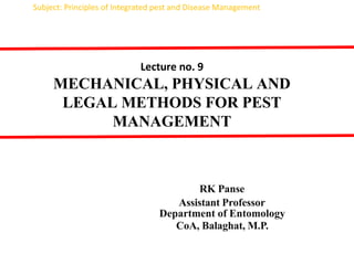 Lecture no. 9
MECHANICAL, PHYSICAL AND
LEGAL METHODS FOR PEST
MANAGEMENT
RK Panse
Assistant Professor
Department of Entomology
CoA, Balaghat, M.P.
Subject: Principles of Integrated pest and Disease Management
 