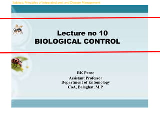 Lecture no 10
BIOLOGICAL CONTROL
RK Panse
Assistant Professor
Department of Entomology
CoA, Balaghat, M.P.
Subject: Principles of Integrated pest and Disease Management
 