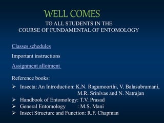 TO ALL STUDENTS IN THE
COURSE OF FUNDAMENTAL OF ENTOMOLOGY
WELL COMES
Classes schedules
Important instructions
Assignment allotment
Reference books:
 Insecta: An Introduction: K.N. Ragumoorthi, V. Balasubramani,
M.R. Srinivas and N. Natrajan
 Handbook of Entomology: T.V. Prasad
 General Entomology : M.S. Mani
 Insect Structure and Function: R.F. Chapman
 