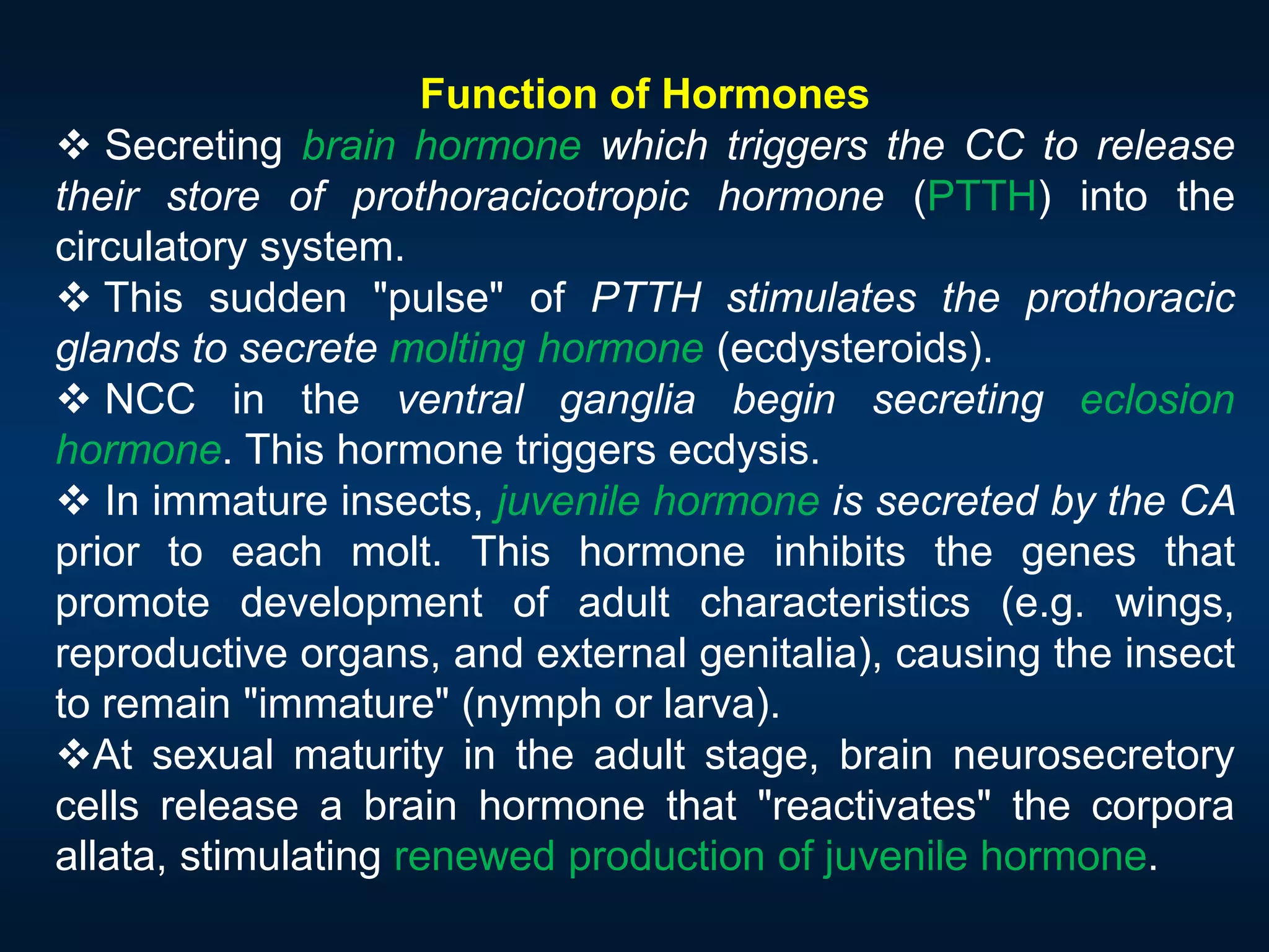 Function of Hormones
 Secreting brain hormone which triggers the CC to release
their store of prothoracicotropic hormone (PTTH) into the
circulatory system.
 This sudden "pulse" of PTTH stimulates the prothoracic
glands to secrete molting hormone (ecdysteroids).
 NCC in the ventral ganglia begin secreting eclosion
hormone. This hormone triggers ecdysis.
 In immature insects, juvenile hormone is secreted by the CA
prior to each molt. This hormone inhibits the genes that
promote development of adult characteristics (e.g. wings,
reproductive organs, and external genitalia), causing the insect
to remain "immature" (nymph or larva).
At sexual maturity in the adult stage, brain neurosecretory
cells release a brain hormone that "reactivates" the corpora
allata, stimulating renewed production of juvenile hormone.
 