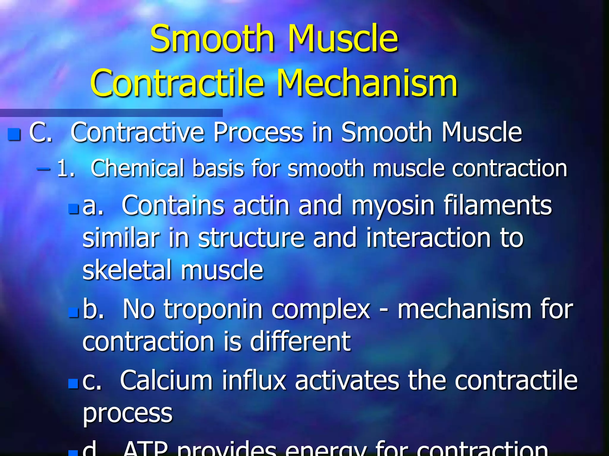 Smooth Muscle
Contractile Mechanism
 C. Contractive Process in Smooth Muscle
– 1. Chemical basis for smooth muscle contraction
 a. Contains actin and myosin filaments
similar in structure and interaction to
skeletal muscle
 b. No troponin complex - mechanism for
contraction is different
 c. Calcium influx activates the contractile
process
 