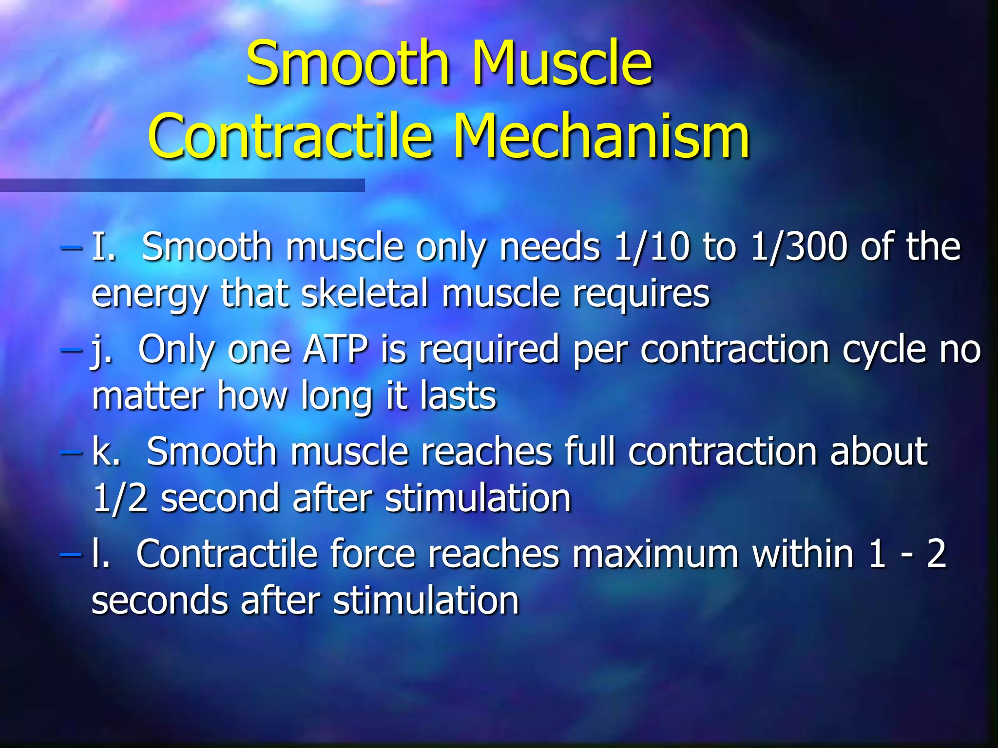 Smooth Muscle
Contractile Mechanism
– I. Smooth muscle only needs 1/10 to 1/300 of the
energy that skeletal muscle requires
– j. Only one ATP is required per contraction cycle no
matter how long it lasts
– k. Smooth muscle reaches full contraction about
1/2 second after stimulation
– l. Contractile force reaches maximum within 1 - 2
seconds after stimulation
 