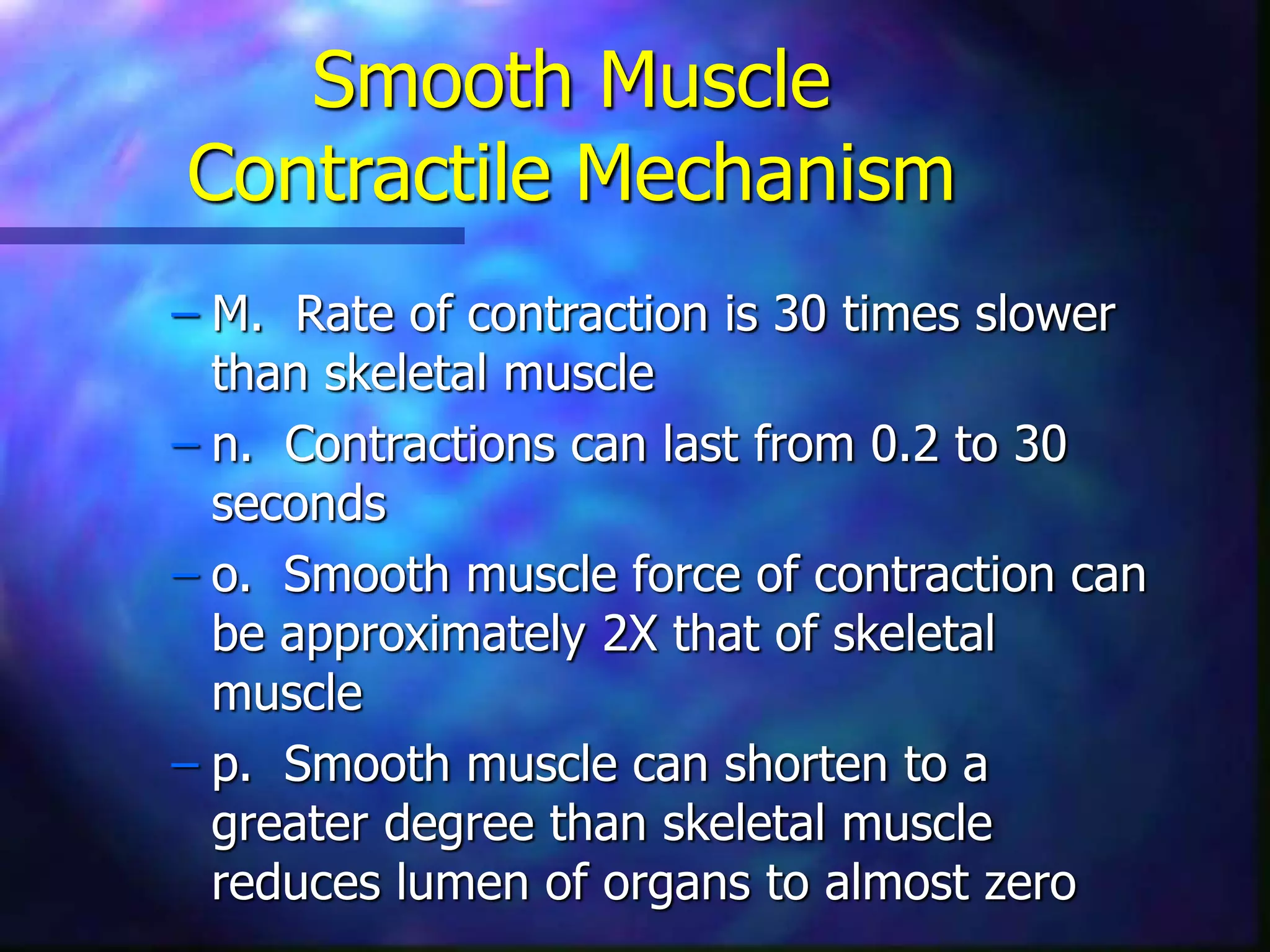 Smooth Muscle
Contractile Mechanism
– M. Rate of contraction is 30 times slower
than skeletal muscle
– n. Contractions can last from 0.2 to 30
seconds
– o. Smooth muscle force of contraction can
be approximately 2X that of skeletal
muscle
– p. Smooth muscle can shorten to a
greater degree than skeletal muscle
reduces lumen of organs to almost zero
 