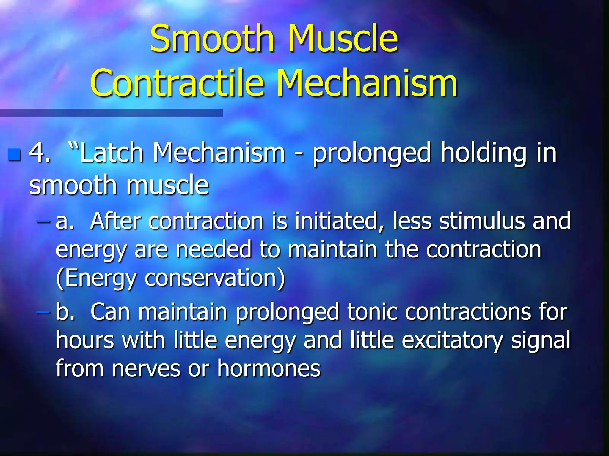 Smooth Muscle
Contractile Mechanism
 4. “Latch Mechanism - prolonged holding in
smooth muscle
– a. After contraction is initiated, less stimulus and
energy are needed to maintain the contraction
(Energy conservation)
– b. Can maintain prolonged tonic contractions for
hours with little energy and little excitatory signal
from nerves or hormones
 