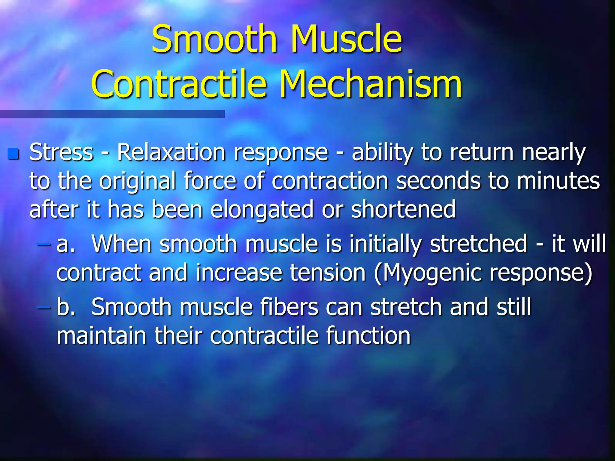 Smooth Muscle
Contractile Mechanism
 Stress - Relaxation response - ability to return nearly
to the original force of contraction seconds to minutes
after it has been elongated or shortened
– a. When smooth muscle is initially stretched - it will
contract and increase tension (Myogenic response)
– b. Smooth muscle fibers can stretch and still
maintain their contractile function
 