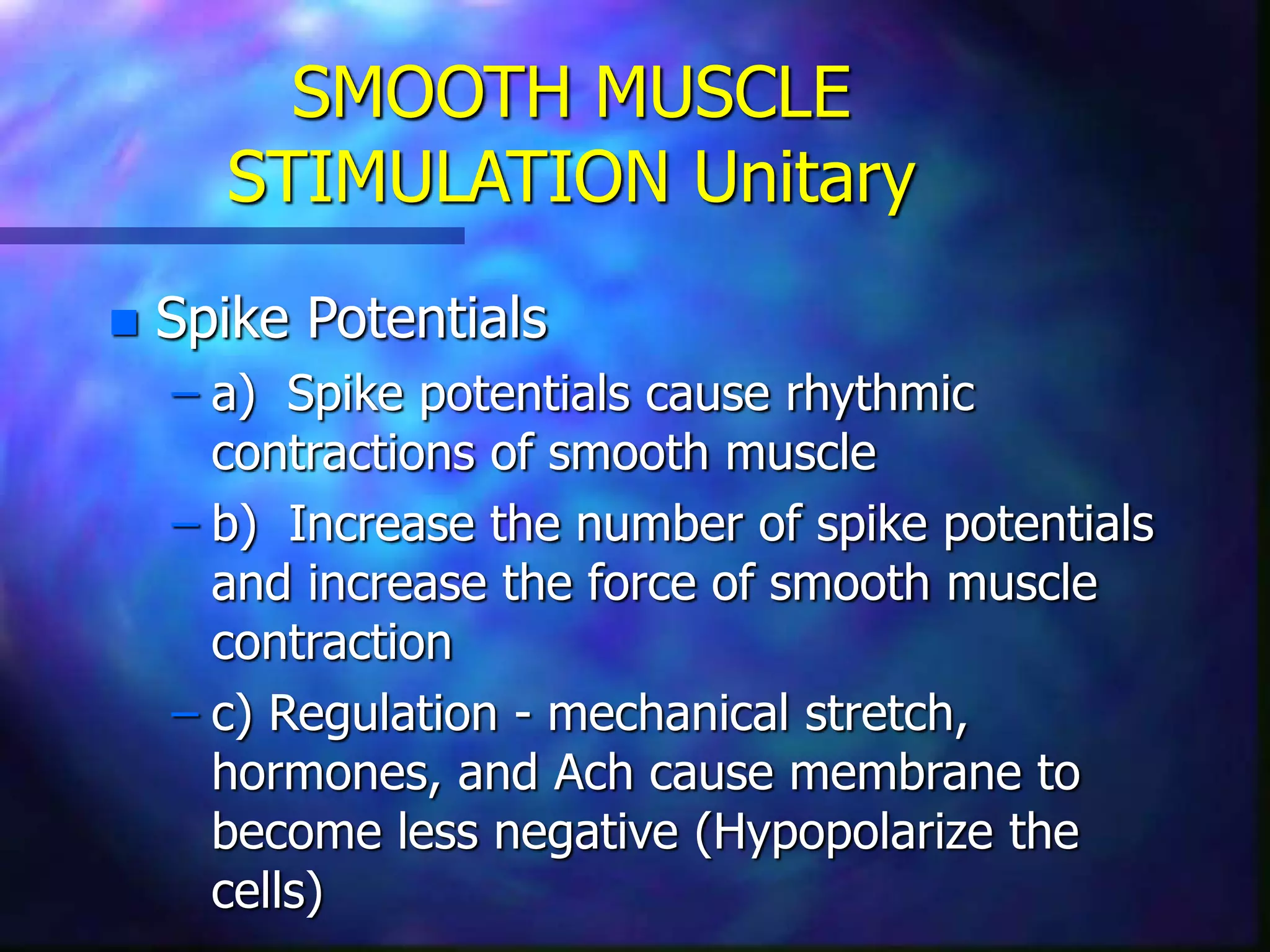 SMOOTH MUSCLE
STIMULATION Unitary
 Spike Potentials
– a) Spike potentials cause rhythmic
contractions of smooth muscle
– b) Increase the number of spike potentials
and increase the force of smooth muscle
contraction
– c) Regulation - mechanical stretch,
hormones, and Ach cause membrane to
become less negative (Hypopolarize the
cells)
 