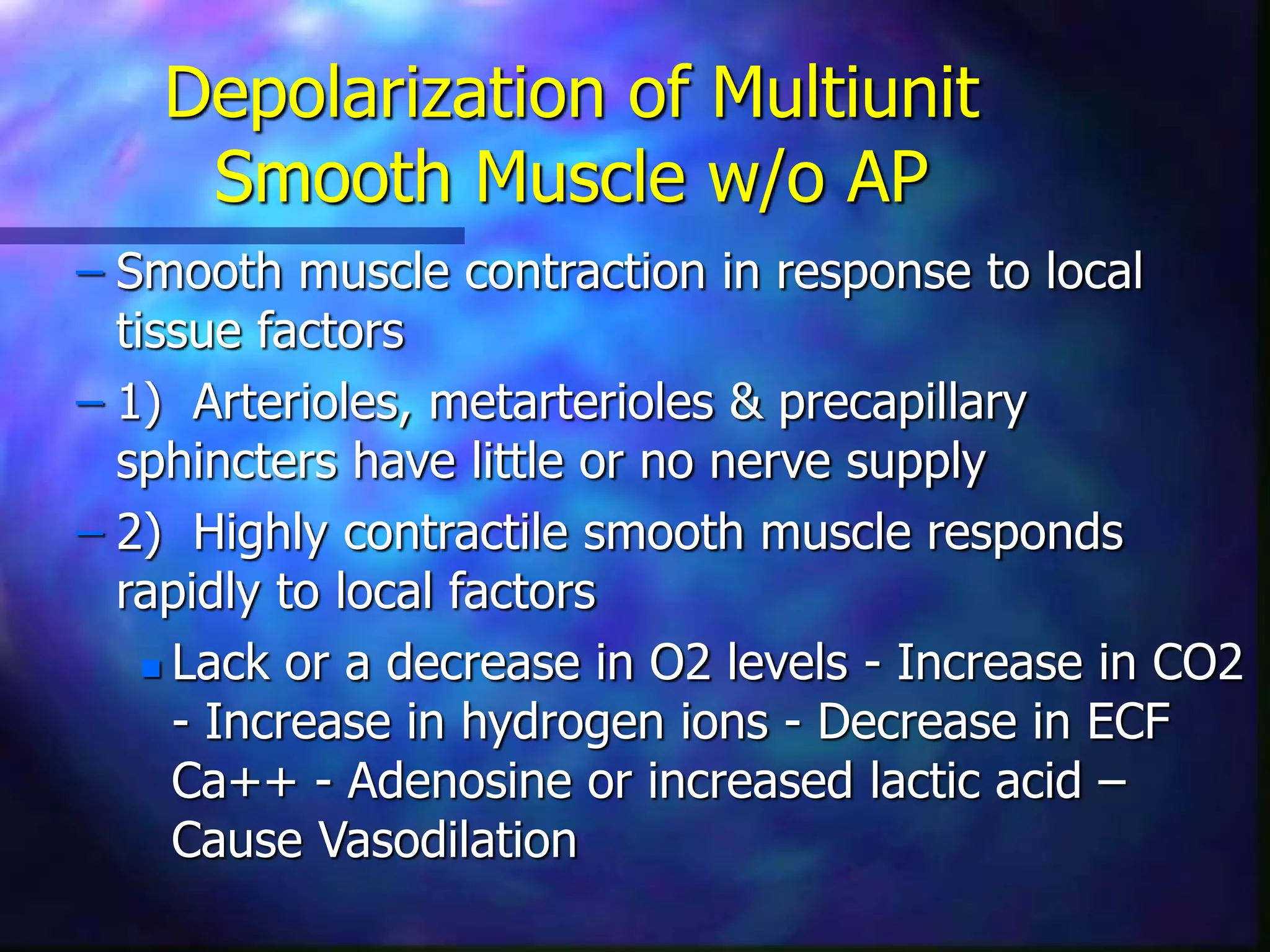Depolarization of Multiunit
Smooth Muscle w/o AP
– Smooth muscle contraction in response to local
tissue factors
– 1) Arterioles, metarterioles & precapillary
sphincters have little or no nerve supply
– 2) Highly contractile smooth muscle responds
rapidly to local factors
 Lack or a decrease in O2 levels - Increase in CO2
- Increase in hydrogen ions - Decrease in ECF
Ca++ - Adenosine or increased lactic acid –
Cause Vasodilation
 