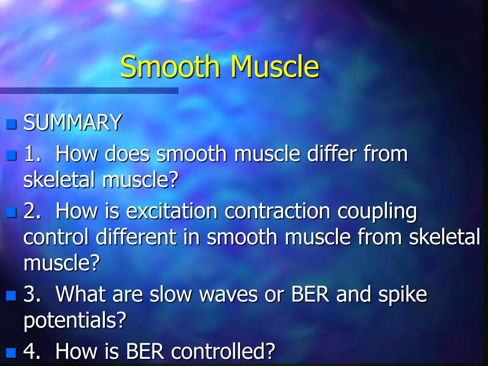 Smooth Muscle
 SUMMARY
 1. How does smooth muscle differ from
skeletal muscle?
 2. How is excitation contraction coupling
control different in smooth muscle from skeletal
muscle?
 3. What are slow waves or BER and spike
potentials?
 4. How is BER controlled?
 