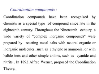 Coordination compounds :
Coordination compounds have been recognized by
chemists as a special type of compound since late in the
eighteenth century. Throughout the Nineteenth century, a
wide variety of "complex inorganic compounds" were
prepared by reacting metal salts with neutral organic or
inorganic molecules, such as ethylene or ammonia, or with
halide ions and other simple anions, such as cyanide and
nitrite . In 1892 Alfred Werner, proposed the Coordination
Theory.
 