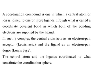 A coordination compound is one in which a central atom or
ion is joined to one or more ligands through what is called a
coordinate covalent bond in which both of the bonding
electrons are supplied by the ligand.
In such a complex the central atom acts as an electron-pair
acceptor (Lewis acid) and the ligand as an electron-pair
donor (Lewis base).
The central atom and the ligands coordinated to what
constitute the coordination sphere.
 