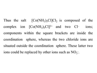 Thus the salt [Co(NH3)5Cl]Cl2 is composed of the
complex ion [Co(NH3)5Cl]2+ and two Cl– ions;
components within the square brackets are inside the
coordination sphere, whereas the two chloride ions are
situated outside the coordination sphere. These latter two
ions could be replaced by other ions such as NO3
-.
 
