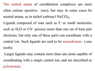 The central atoms of coordination complexes are most
often cations (positive ions), but may in some cases be
neutral atoms, as in nickel carbonyl Ni(CO)4.
Ligands composed of ions such as F– or small molecules
such as H2O or CN– possess more than one set of lone pair
electrons, but only one of these pairs can coordinate with a
central ion. Such ligands are said to be monodentate (-one
tooth).
Larger ligands may contain more than one atom capable of
coordinating with a single central ion, and are described as
polydentate.
 