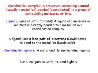 Coordination complex: A structure containing a metal
(usually a metal ion) bonded (coordinated) to a group of
surrounding molecules or ions.
Ligand (ligare is Latin, to bind): A ligand is a molecule or
ion that is directly bonded to a metal ion in a
coordination complex
Coordination sphere: A metal and its surrounding ligands
Note: religare is Latin, to bind tightly
A ligand uses a lone pair of electrons (Lewis base)
to bond to the metal ion (Lewis acid)
 